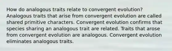 How do analogous traits relate to convergent evolution? Analogous traits that arise from convergent evolution are called shared primitive characters. Convergent evolution confirms that species sharing an analogous trait are related. Traits that arose from convergent evolution are analogous. Convergent evolution eliminates analogous traits.