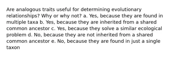 Are analogous traits useful for determining evolutionary relationships? Why or why not? a. Yes, because they are found in multiple taxa b. Yes, because they are inherited from a shared common ancestor c. Yes, because they solve a similar ecological problem d. No, because they are not inherited from a shared common ancestor e. No, because they are found in just a single taxon