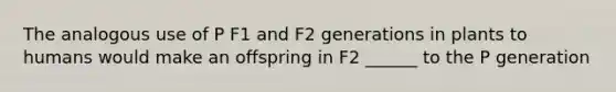 The analogous use of P F1 and F2 generations in plants to humans would make an offspring in F2 ______ to the P generation