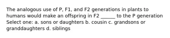 The analogous use of P, F1, and F2 generations in plants to humans would make an offspring in F2 ______ to the P generation Select one: a. sons or daughters b. cousin c. grandsons or granddaughters d. siblings