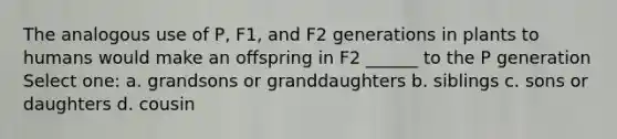 The analogous use of P, F1, and F2 generations in plants to humans would make an offspring in F2 ______ to the P generation Select one: a. grandsons or granddaughters b. siblings c. sons or daughters d. cousin