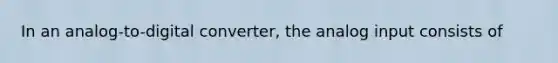 In an analog-to-digital converter, the analog input consists of