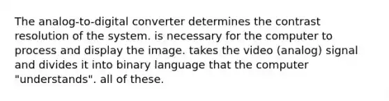 The analog-to-digital converter determines the contrast resolution of the system. is necessary for the computer to process and display the image. takes the video (analog) signal and divides it into binary language that the computer "understands". all of these.