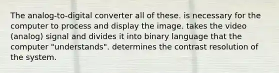 The analog-to-digital converter all of these. is necessary for the computer to process and display the image. takes the video (analog) signal and divides it into binary language that the computer "understands". determines the contrast resolution of the system.