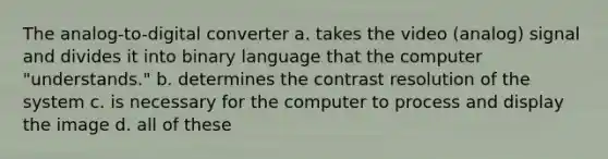 The analog-to-digital converter a. takes the video (analog) signal and divides it into binary language that the computer "understands." b. determines the contrast resolution of the system c. is necessary for the computer to process and display the image d. all of these