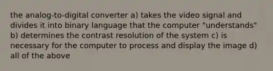 the analog-to-digital converter a) takes the video signal and divides it into binary language that the computer "understands" b) determines the contrast resolution of the system c) is necessary for the computer to process and display the image d) all of the above