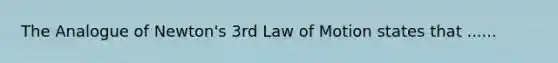 The Analogue of Newton's 3rd Law of Motion states that ......