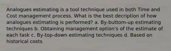 Analogues estimating is a tool technique used in both Time and Cost management process. What is the best decription of how analogues estimating is performed? a. By-buttom-up estimating techniques b. Obtaining management option's of the estimate of each task c. By-top-down estimating techniques d. Based on historical costs