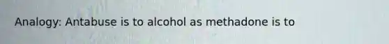 Analogy: Antabuse is to alcohol as methadone is to