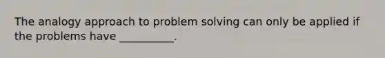 The analogy approach to problem solving can only be applied if the problems have __________.