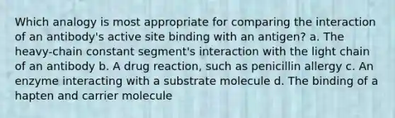 Which analogy is most appropriate for comparing the interaction of an antibody's active site binding with an antigen? a. The heavy-chain constant segment's interaction with the light chain of an antibody b. A drug reaction, such as penicillin allergy c. An enzyme interacting with a substrate molecule d. The binding of a hapten and carrier molecule