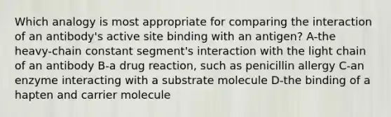 Which analogy is most appropriate for comparing the interaction of an antibody's active site binding with an antigen? A-the heavy-chain constant segment's interaction with the light chain of an antibody B-a drug reaction, such as penicillin allergy C-an enzyme interacting with a substrate molecule D-the binding of a hapten and carrier molecule