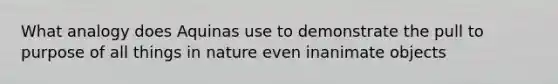What analogy does Aquinas use to demonstrate the pull to purpose of all things in nature even inanimate objects