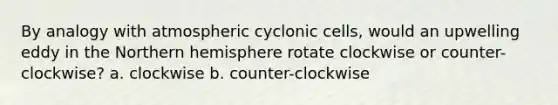 By analogy with atmospheric cyclonic cells, would an upwelling eddy in the Northern hemisphere rotate clockwise or counter-clockwise? a. clockwise b. counter-clockwise