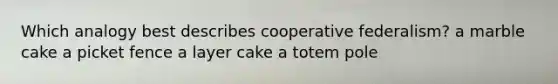 Which analogy best describes cooperative federalism? a marble cake a picket fence a layer cake a totem pole