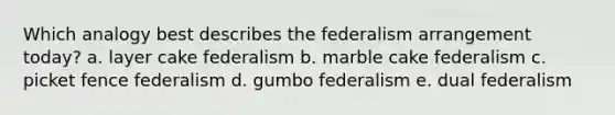 Which analogy best describes the federalism arrangement today? a. layer cake federalism b. marble cake federalism c. picket fence federalism d. gumbo federalism e. dual federalism