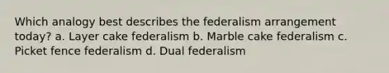 Which analogy best describes the federalism arrangement today? a. Layer cake federalism b. Marble cake federalism c. Picket fence federalism d. Dual federalism