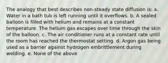 The analogy that best describes non-steady state diffusion is: a. Water in a bath tub is left running until it overflows. b. A sealed balloon is filled with helium and remains at a constant temperature. The helium gas escapes over time through the skin of the balloon. c. The air conditioner runs at a constant rate until the room has reached the thermostat setting. d. Argon gas being used as a barrier against hydrogen embrittlement during welding. e. None of the above