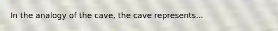 In the analogy of the cave, the cave represents...