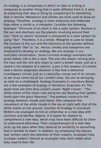 An analogy is a comparison in which an idea or a thing is compared to another thing that is quite different from it. It aims at explaining that idea or thing by comparing it to something that is familiar. Metaphors and similes are tools used to draw an analogy. Therefore, analogy is more extensive and elaborate than either a simile or a metaphor. Consider the following example: "Structure of an atom is like a solar system. Nucleus is the sun and electrons are the planets revolving around their sun." Here an atomic structure is compared to a solar system by using "like". Therefore, it is a simile. Metaphor is used to relate the nucleus to the sun and the electrons to the planets without using words "like" or "as'. Hence, similes and metaphors are employed to develop an analogy. We use analogy in our everyday conversation. Some common analogy examples are given below: Life is like a race. The one who keeps running wins the race and the one who stops to catch a breath loses. Just as a sword is the weapon of a warrior, a pen is the weapon of a writer. How a doctor diagnoses diseases is like how a detective investigates crimes. Just as a caterpillar comes out of its cocoon, so we must come out of our comfort zone. You are as annoying as nails on a chalkboard. Analogy Examples in Literature Below are a few examples of analogy in literature: Examples #1 The given lines are from Amy Lowell's poem "Night Clouds". "The white mares of the moon rush along the sky Beating their golden hoofs upon the glass Heavens." The poetess constructs the analogy between clouds and mares. She compares the movement of the white clouds in the sky at night with that of the white mares on the ground. Function of Analogy in Literature Writers use analogies to link an unfamiliar or a new idea with common and familiar objects. It is easier for readers to comprehend a new idea, which may have been difficult for them to understand otherwise. Their comprehension of a new idea picks up the pace when they observe its similarity to something that is familiar to them. In addition, by employing this literary tool, writers catch the attention of their readers. Analogies help increase readers' interest as analogies help them relate what they read to their life.