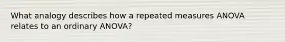 What analogy describes how a repeated measures ANOVA relates to an ordinary ANOVA?