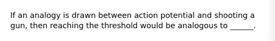 If an analogy is drawn between action potential and shooting a gun, then reaching the threshold would be analogous to ______.