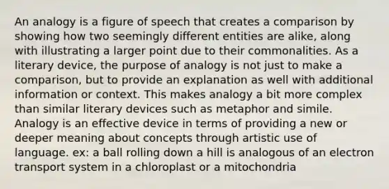 An analogy is a figure of speech that creates a comparison by showing how two seemingly different entities are alike, along with illustrating a larger point due to their commonalities. As a literary device, the purpose of analogy is not just to make a comparison, but to provide an explanation as well with additional information or context. This makes analogy a bit more complex than similar literary devices such as metaphor and simile. Analogy is an effective device in terms of providing a new or deeper meaning about concepts through artistic use of language. ex: a ball rolling down a hill is analogous of an electron transport system in a chloroplast or a mitochondria