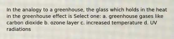 In the analogy to a greenhouse, the glass which holds in the heat in the greenhouse effect is Select one: a. greenhouse gases like carbon dioxide b. ozone layer c. increased temperature d. UV radiations