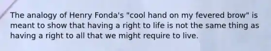 The analogy of Henry Fonda's "cool hand on my fevered brow" is meant to show that having a right to life is not the same thing as having a right to all that we might require to live.