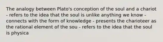 The analogy between Plato's conception of the soul and a chariot - refers to the idea that the soul is unlike anything we know - connects with the form of knowledge - presents the charioteer as the rational element of the sou - refers to the idea that the soul is physica