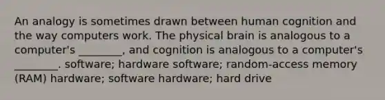 An analogy is sometimes drawn between human cognition and the way computers work. The physical brain is analogous to a computer's ________, and cognition is analogous to a computer's ________. software; hardware software; random-access memory (RAM) hardware; software hardware; hard drive