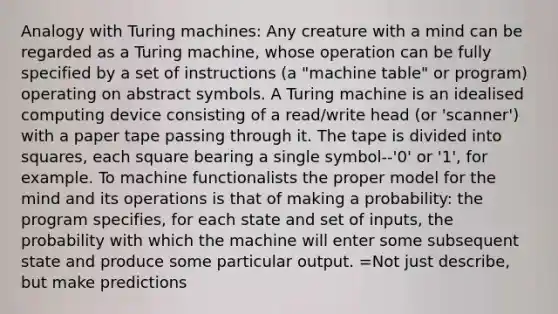 Analogy with Turing machines: Any creature with a mind can be regarded as a Turing machine, whose operation can be fully specified by a set of instructions (a "machine table" or program) operating on abstract symbols. A Turing machine is an idealised computing device consisting of a read/write head (or 'scanner') with a paper tape passing through it. The tape is divided into squares, each square bearing a single symbol--'0' or '1', for example. To machine functionalists the proper model for the mind and its operations is that of making a probability: the program specifies, for each state and set of inputs, the probability with which the machine will enter some subsequent state and produce some particular output. =Not just describe, but make predictions