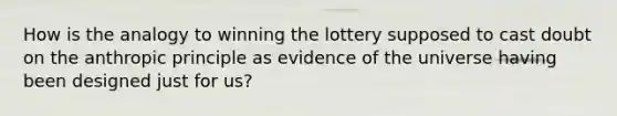 How is the analogy to winning the lottery supposed to cast doubt on the anthropic principle as evidence of the universe having been designed just for us?