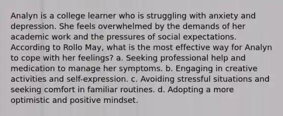 Analyn is a college learner who is struggling with anxiety and depression. She feels overwhelmed by the demands of her academic work and the pressures of social expectations. According to Rollo May, what is the most effective way for Analyn to cope with her feelings? a. Seeking professional help and medication to manage her symptoms. b. Engaging in creative activities and self-expression. c. Avoiding stressful situations and seeking comfort in familiar routines. d. Adopting a more optimistic and positive mindset.