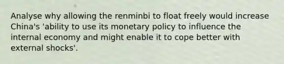 Analyse why allowing the renminbi to float freely would increase China's 'ability to use its monetary policy to influence the internal economy and might enable it to cope better with external shocks'.