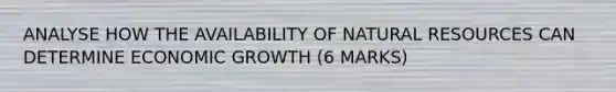 ANALYSE HOW THE AVAILABILITY OF NATURAL RESOURCES CAN DETERMINE ECONOMIC GROWTH (6 MARKS)