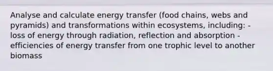 Analyse and calculate energy transfer (food chains, webs and pyramids) and transformations within ecosystems, including: - loss of energy through radiation, reflection and absorption - efficiencies of energy transfer from one trophic level to another biomass