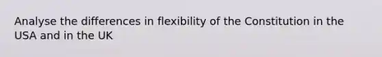 Analyse the differences in flexibility of the Constitution in the USA and in the UK