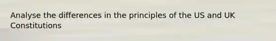 Analyse the differences in the principles of the US and UK Constitutions