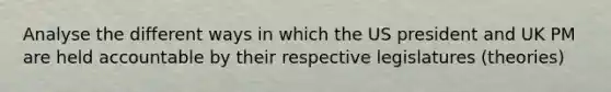 Analyse the different ways in which the US president and UK PM are held accountable by their respective legislatures (theories)