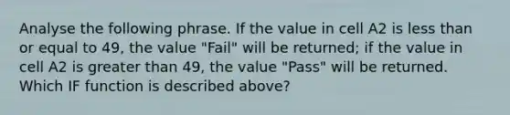 Analyse the following phrase. If the value in cell A2 is less than or equal to 49, the value "Fail" will be returned; if the value in cell A2 is greater than 49, the value "Pass" will be returned. Which IF function is described above?