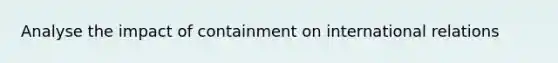 Analyse the impact of containment on international relations