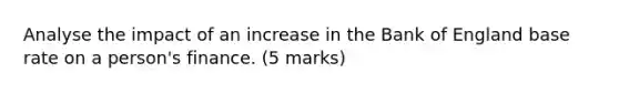 Analyse the impact of an increase in the Bank of England base rate on a person's finance. (5 marks)