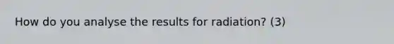 How do you analyse the results for radiation? (3)