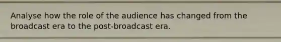 Analyse how the role of the audience has changed from the broadcast era to the post-broadcast era.