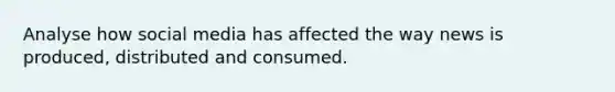 Analyse how social media has affected the way news is produced, distributed and consumed.