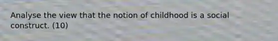 Analyse the view that the notion of childhood is a social construct. (10)