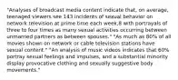 "Analyses of broadcast media content indicate that, on average, teenaged viewers see 143 incidents of sexual behavior on network television at prime time each week,8 with portrayals of three to four times as many sexual activities occurring between unmarried partners as between spouses." "As much as 80% of all movies shown on network or cable television stations have sexual content." "An analysis of music videos indicates that 60% portray sexual feelings and impulses, and a substantial minority display provocative clothing and sexually suggestive body movements."