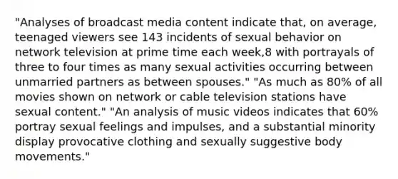 "Analyses of broadcast media content indicate that, on average, teenaged viewers see 143 incidents of sexual behavior on network television at prime time each week,8 with portrayals of three to four times as many sexual activities occurring between unmarried partners as between spouses." "As much as 80% of all movies shown on network or cable television stations have sexual content." "An analysis of music videos indicates that 60% portray sexual feelings and impulses, and a substantial minority display provocative clothing and sexually suggestive body movements."