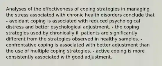 Analyses of the effectiveness of coping strategies in managing the stress associated with chronic health disorders conclude that - avoidant coping is associated with reduced psychological distress and better psychological adjustment. - the coping strategies used by chronically ill patients are significantly different from the strategies observed in healthy samples. - confrontative coping is associated with better adjustment than the use of multiple coping strategies. - active coping is more consistently associated with good adjustment.